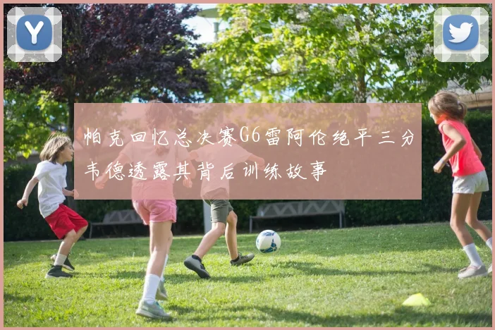 帕克回忆总决赛G6雷阿伦绝平三分韦德透露其背后训练故事