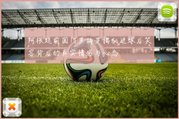 阿根廷前国门罗梅罗揭秘进球后笑容背后的真实情感与心态