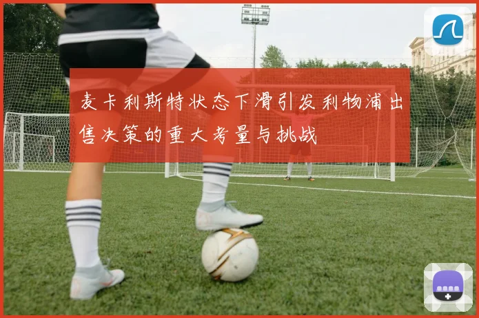 麦卡利斯特状态下滑引发利物浦出售决策的重大考量与挑战