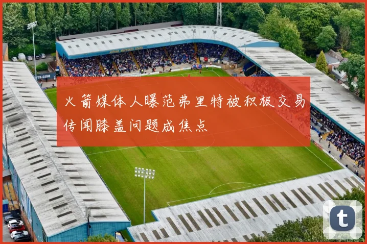 火箭媒体人曝范弗里特被积极交易传闻膝盖问题成焦点