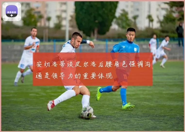安切洛蒂谈皮尔洛后腰角色强调沟通是领导力的重要体现
