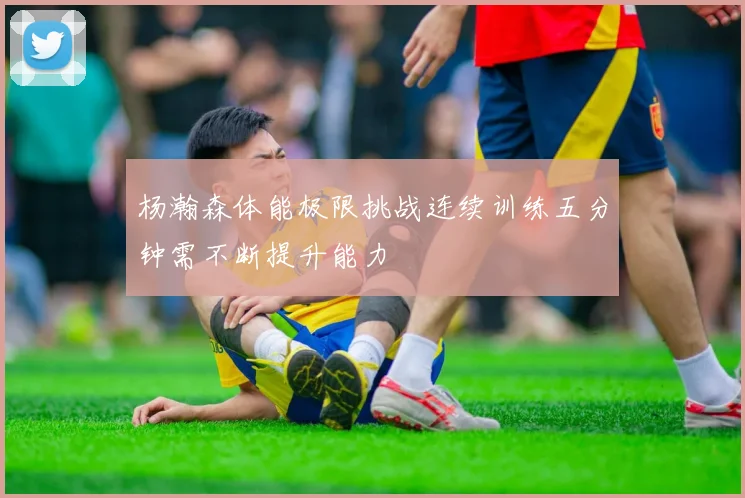 杨瀚森体能极限挑战连续训练五分钟需不断提升能力