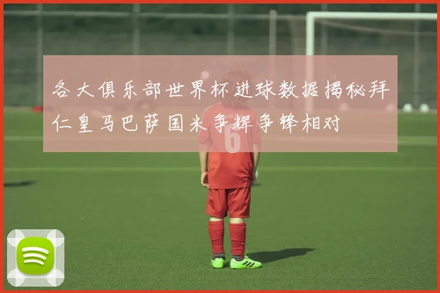 各大俱乐部世界杯进球数据揭秘拜仁皇马巴萨国米争辉争锋相对