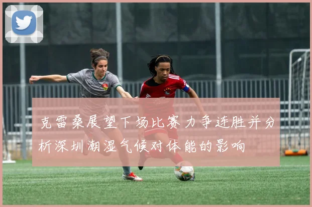 克雷桑展望下场比赛力争连胜并分析深圳潮湿气候对体能的影响