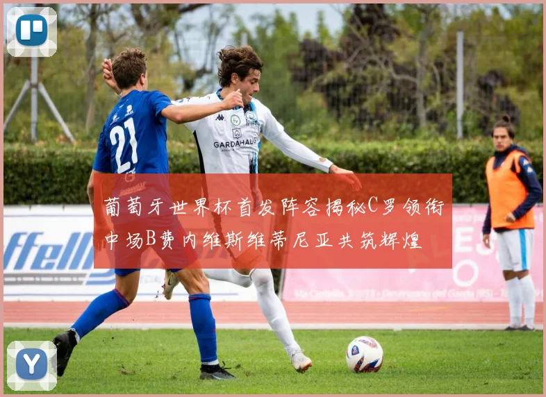 葡萄牙世界杯首发阵容揭秘C罗领衔中场B费内维斯维蒂尼亚共筑辉煌