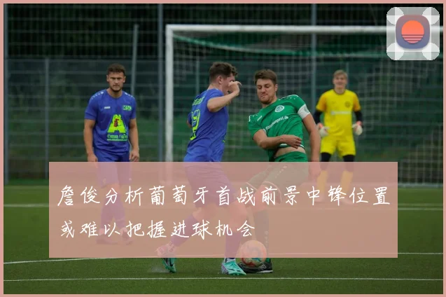 詹俊分析葡萄牙首战前景中锋位置或难以把握进球机会