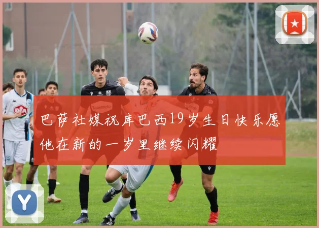 巴萨社媒祝库巴西19岁生日快乐愿他在新的一岁里继续闪耀