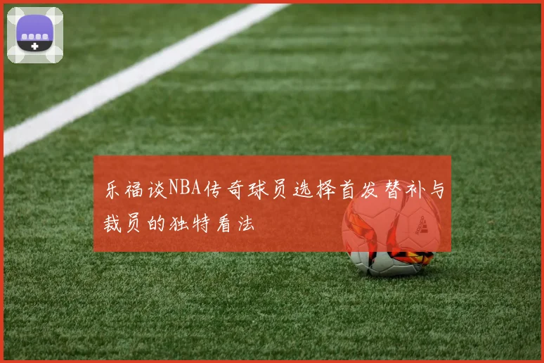 乐福谈NBA传奇球员选择首发替补与裁员的独特看法