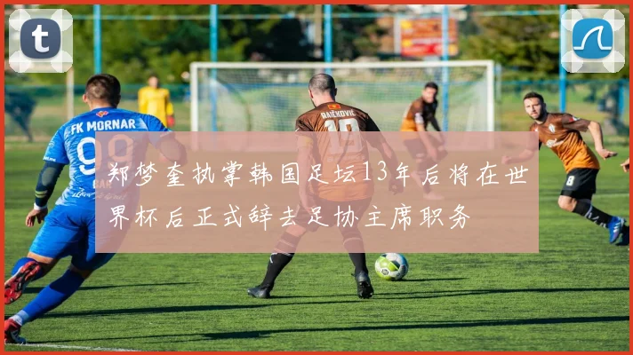 郑梦奎执掌韩国足坛13年后将在世界杯后正式辞去足协主席职务