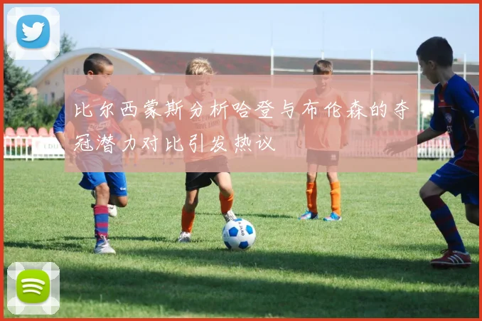 比尔西蒙斯分析哈登与布伦森的夺冠潜力对比引发热议