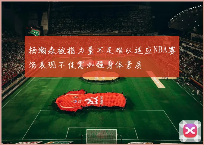 杨瀚森被指力量不足难以适应NBA赛场表现不佳需加强身体素质