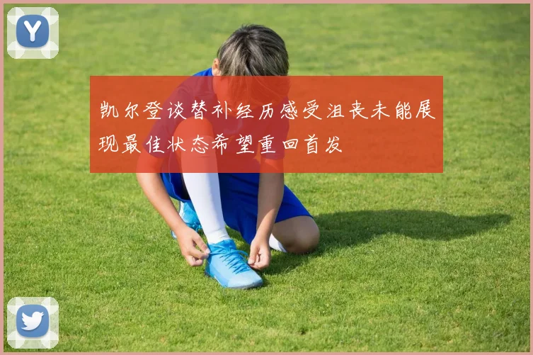 凯尔登谈替补经历感受沮丧未能展现最佳状态希望重回首发