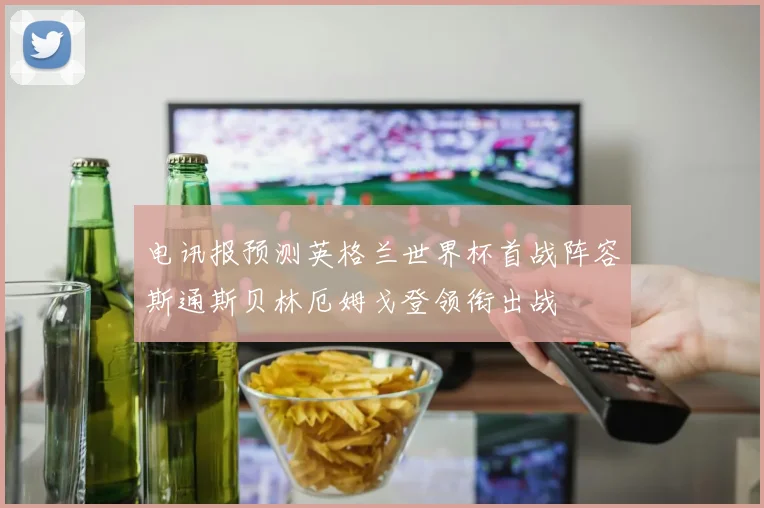 电讯报预测英格兰世界杯首战阵容斯通斯贝林厄姆戈登领衔出战