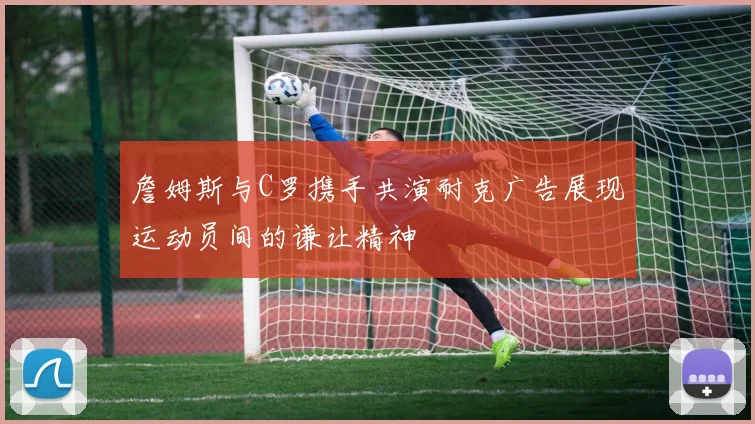 詹姆斯与C罗携手共演耐克广告展现运动员间的谦让精神