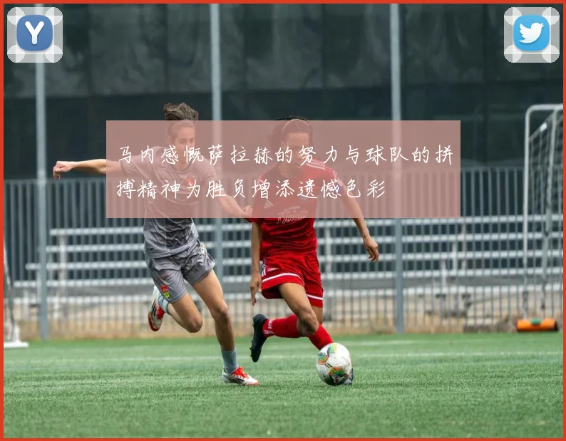 马内感慨萨拉赫的努力与球队的拼搏精神为胜负增添遗憾色彩